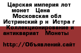Царская империя лот монет › Цена ­ 750 - Московская обл., Истринский р-н, Истра г. Коллекционирование и антиквариат » Монеты   